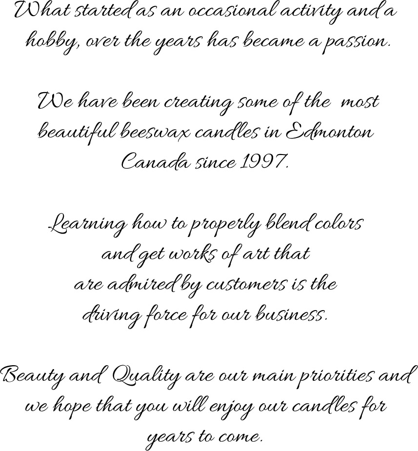 What started as an occasional activity and a hobby, over the years has become a passion.

We have been creating some of the most beautiful beeswax candles in Edmonton Canada since 1997.

Learning how to properly blend colors and get works of art that are admired by customers is the driving force for our business.

Beauty and Quality are our main priorities and we hope that you will enjoy our candles for years to come.